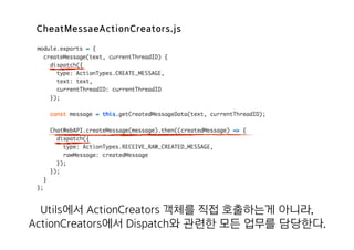CheatMessaeActionCreators.js
Utils에서 ActionCreators 객체를 직접 호출하는게 아니라,
ActionCreators에서 Dispatch와 관련한 모든 업무를 담당한다.
 