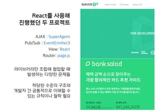 React를 사용해
진행했던 두 프로젝트
AJAX : SuperAgent
Pub/Sub : EventEmitter3
View: React
Router: page.js
라이브러리만 조합해 협업할 때
발생하는 다양한 문제들
적당한 수준의 구조와
개발자 간 공통적으로 이해할 수
있는 규칙이나 철학 필요
 