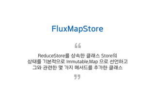 “
”
FluxMapStore
ReduceStore를 상속한 클래스 Store의
상태를 기본적으로 Immutable.Map 으로 선언하고
그와 관련한 몇 가지 메서드를 추가한 클래스
 
