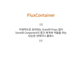 “
”
FluxContainer
자체적으로 관리하는 State와 Props 없이
Store와 Component의 중간 매개체 역할을 하는
단순한 컨테이너 클래스
 