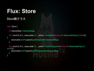 Flux: Store
class Store {
let disposeBag = DisposeBag()
func bind<O, E>(_ observable: O, _ param: Variable<E>) where O: ObservableType, E == O.E
{
observable.bindTo(param).addDisposableTo(disposeBag)
}
func bind<O, E>(_ observable: O, _ param: PublishSubject<E>) where O: ObservableType, E
== O.E {
observable.bindTo(param).addDisposableTo(disposeBag)
}
}
Store親クラス
 
