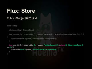 Flux: Store
func bind<O, E>(_ observable: O, _ param: PublishSubject<E>) where O: ObservableType, E
== O.E {
observable.bindTo(param).addDisposableTo(disposeBag)
}
PublishSubject用のbind
 