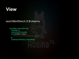 View
searchBar.rx.text.asDriver()
.throttle(0.3)
.distinctUntilChanged()
.drive(onNext: { query in
})
.addDisposableTo(rx_disposeBag)
searchBarのtext入力をobserve
 