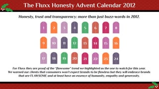 The Fluxx Honesty Advent Calendar 2012
       Honesty, trust and transparency: more than just buzz-words in 2012.




   For Fluxx they are proof of the “flawsome” trend we highlighted as the one to watch for this year.
We warned our clients that consumers won’t expect brands to be flawless but they will embrace brands
       that are FLAWSOME and at least have an essence of humanity, empathy and generosity.
 