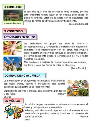 El contexto igual que los detalles es muy importe, por eso
este encuentro tendrá lugar en un enclave privilegiado en
plena naturaleza. Estar en contacto con la naturaleza nos
influye de forma positiva psicológica y físicamente.
(Balentin Kintana)
EL CONTEXTO:EL CONTEXTO:
www.malkoa.comwww.malkoa.com
Las actividades en grupo nos abre la puerta al
autoconocimiento y favorece la transformación mediante el
compartir y la interactuación con los otros. Nos ayuda a
elevar nuestra energía y nos conduce al equilibrio emocional
de forma consciente desde la comprensión del YO y todas
nuestras relaciones.
Nos conducen a mejorar la relación con nosotros mismos,
los demás, y nuestra forma de estar en el mundo.
(Rocío Martín)
EL CONTENIDO:EL CONTENIDO:
ACTIVIDADES EN GRUPOACTIVIDADES EN GRUPO
COMIDA: MENÚ AYURVEDACOMIDA: MENÚ AYURVEDA
La alimentación en el Ayurveda nos enseña a mantenernos
con buen ánimo, activos y energéticos. Nos aporta
beneficios para nuestra salud física y mental.
Explosión de sabores y energía, para cuidarnos por dentro
y por fuera. (Borja y
Charo)
La música despierta nuestras emociones, ayudan a calmar el
dolor y nos aporta paz y tranquilidad.
Además, está demostrado que escuchar diferentes ritmos
tiene efectos positivos sobre la salud en las personas de
todas las edades. (Vanesa
Cruz)
LA MÚSICA:LA MÚSICA:
 