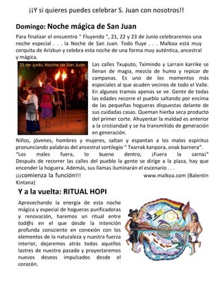 ¡¡Y si quieres puedes celebrar S. Juan con nosotros!!
Domingo: Noche mágica de San Juan
Para finalizar el encuentro " Fluyendo ", 21, 22 y 23 de Junio celebraremos una
noche especial . . . la Noche de San Juan. Todo fluye . . . Malkoa está muy
cerquita de Arizkun y celebra esta noche de una forma muy auténtica, ancestral
y mágica.
Niños, jóvenes, hombres y mujeres, saltan y espantan a los malos espíritus
pronunciando palabras del ancestral sortilegio “ Txarrak kanpora, onak barnera“.
“Los males fuera, lo bueno dentro, ¡Fuera la sarna¡“
Después de recorrer las calles del pueblo la gente se dirige a la plaza, hay que
encender la hoguera. Además, sus llamas iluminarán el escenario . . .
¡¡¡comienza la función!!! www.malkoa.com (Balentin
Kintana)
Las calles Txuputo, Tximindo y Larrain karrike se
llenan de magia, mezcla de humo y repicar de
campanas. Es uno de los momentos más
especiales al que acuden vecinos de todo el Valle.
En algunos tramos apenas se ve. Gente de todas
las edades recorre el pueblo saltando por encima
de las pequeñas hogueras dispuestas delante de
sus cuidadas casas. Queman hierba seca producto
del primer corte. Ahuyentar la maldad es anterior
a la cristiandad y se ha transmitido de generación
en generación.
Y a la vuelta: RITUAL HOPI
Aprovechando la energía de esta noche
mágica y especial de hogueras purificadoras
y renovación, haremos un ritual entre
tod@s en el que desde la intención
profunda consciente en conexión con los
elementos de la naturaleza y nuestra fuerza
interior, dejaremos atrás todos aquellos
lastres de nuestro pasado y proyectaremos
nuevos deseos impulsados desde el
corazón.
 