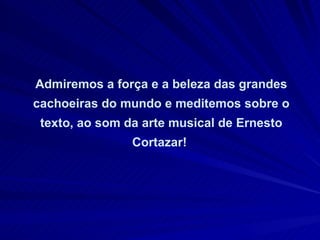 Admiremos a força e a beleza das grandes cachoeiras do mundo e meditemos sobre o texto, ao som da arte musical de Ernesto Cortazar!  