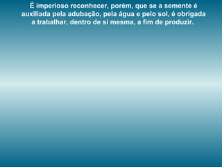É imperioso reconhecer, porém, que se a semente é
auxiliada pela adubação, pela água e pelo sol, é obrigada
a trabalhar, dentro de si mesma, a fim de produzir.
 