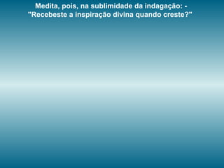 Medita, pois, na sublimidade da indagação: -
"Recebeste a inspiração divina quando creste?"
 