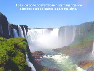 Tua vida pode converter-se num manancial de
bênçãos para os outros e para tua alma,
 