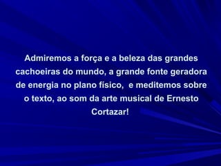 Admiremos a força e a beleza das grandes
cachoeiras do mundo, a grande fonte geradora
de energia no plano físico, e meditemos sobre
o texto, ao som da arte musical de Ernesto
Cortazar!
 