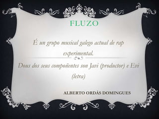FLUZO
É un grupo musical galego actual de rap
experimental.
Dous dos seus compoñentes son Javi (productor) e Evi
(letra)
ALBERTO ORDÁS DOMINGUES
 