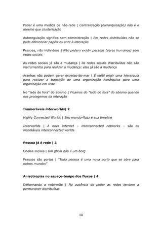 Poder é uma medida de não-rede | Centralização (hierarquização) não é o
mesmo que clusterização

Autoregulação significa sem-administração | Em redes distribuídas não se
pode diferenciar papéis ex ante à interação

Pessoas, não indivíduos | Não podem existir pessoas (seres humanos) sem
redes sociais

As redes sociais já são a mudança | As redes sociais distribuídas não são
instrumentos para realizar a mudança: elas já são a mudança

Aranhas não podem gerar estrelas-do-mar | É inútil erigir uma hierarquia
para realizar a transição de uma organização hierárquica para uma
organização em rede

No “lado de fora” do abismo | Ficamos do “lado de fora” do abismo quando
nos protegemos da interação



Inumeráveis interworlds| 2

Highly Connected Worlds | Seu mundo-fluzz é sua timeline

Interworlds | A nova internet – interconnected networks – são os
incontáveis interconnected worlds



Pessoa já é rede | 3

Gholas sociais | Um ghola não é um borg

Pessoas são portas | “Toda pessoa é uma nova porta que se abre para
outros mundos”



Anisotropias no espaço-tempo dos fluxos | 4

Deformando a rede-mãe | Na ausência do poder as redes tendem a
permanecer distribuídas




                                   10
 