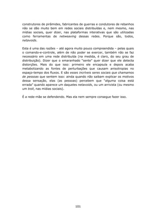 construtores de pirâmides, fabricantes de guerras e condutores de rebanhos
não se dão muito bem em redes sociais distribuídas e, nem mesmo, nas
mídias sociais, quer dizer, nas plataformas interativas que são utilizadas
como ferramentas de netweaving dessas redes. Porque são, todos,
netavoids.

Esta é uma das razões – até agora muito pouco compreendida – pelas quais
o comando-e-controle, além de não poder se exercer, também não se faz
necessário em uma rede distribuída (na medida, é claro, do seu grau de
distribuição). Dizer que o emaranhado “sente” quer dizer que ele detecta
distorções. Mais do que isso: primeiro ele encapsula e depois acaba
metabolizando as fontes de perturbações que causam anisotropias no
espaço-tempo dos fluxos. E são esses incríveis seres sociais que chamamos
de pessoas que sentem isso: ainda quando não saibam explicar os motivos
dessa sensação, elas (as pessoas) percebem que “alguma coisa está
errada” quando aparece um daqueles netavoids, ou um arrivista (ou mesmo
um troll, nas mídias sociais).

É a rede-mãe se defendendo. Mas ela nem sempre consegue fazer isso.




                                   101
 
