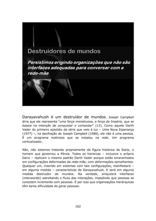 Darayavahush é um destruidor de mundos.                  Joseph Campbell
diria que ele representa “uma força monstruosa, a força do Império, que se
baseia na intenção de conquistar e comandar” (13). Como aquele Darth
Vader do primeiro episódio da série que veio à luz – Uma Nova Esperança
(1977) –, na decifração de Joseph Campbell (1988), ele não é uma pessoa.
É um programa malicioso que se instalou na rede. Um programa
verticalizador.

Não, não estamos tratando propriamente da figura histórica de Dario, o
homem que governou a Pérsia. Todos os hierarcas – inclusive o próprio
Dario – replicam o mesmo padrão Darth Vader porque estão emaranhados
em configurações deformadas da rede-mãe, com deformações semelhantes.
Qualquer um, inserido em sistemas com tais configurações, manifestará –
em alguma medida – características de Darayavahush. E será em alguma
medida destruidor de mundos. Na verdade, aniquilará interfaces
(interworlds) estreitando o fluxo das interações, impedindo que pessoas se
conectem livremente com pessoas. É por isso que organizações hierárquicas
têm tanta dificuldade de gerar pessoas.




                                   102
 