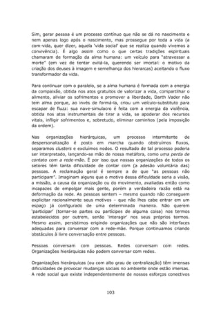 Sim, gerar pessoa é um processo contínuo que não se dá no nascimento e
nem apenas logo após o nascimento, mas prossegue por toda a vida (a
com-vida, quer dizer, aquela ‘vida social’ que se realiza quando vivemos a
convivência). É algo assim como o que certas tradições espirituais
chamaram de formação da alma humana: um veículo para “atravessar a
morte” (em vez de tentar evitá-la, querendo ser imortal: o motivo da
criação dos deuses à imagem e semelhança dos hierarcas) aceitando o fluxo
transformador da vida.

Para continuar com o paralelo, se a alma humana é formada com a energia
da compaixão, obtida nos atos gratuitos de valorizar a vida, compartilhar o
alimento, aliviar os sofrimentos e promover a liberdade, Darth Vader não
tem alma porque, ao invés de formá-la, criou um veículo-substituto para
escapar de fluzz: sua nave-simulacro é feita com a energia da violência,
obtida nos atos instrumentais de tirar a vida, se apoderar dos recursos
vitais, infligir sofrimentos e, sobretudo, eliminar caminhos (pela imposição
da ordem).

Nas     organizações    hierárquicas,   um    processo  intermitente    de
despersonalização é posto em marcha quando obstruímos fluxos,
separamos clusters e excluímos nodos. O resultado de tal processo poderia
ser interpretado, lançando-se mão de nossa metáfora, como uma perda de
contato com a rede-mãe. É por isso que nossas organizações de todos os
setores têm tanta dificuldade de contar com (a adesão voluntária das)
pessoas. A reclamação geral é sempre a de que “as pessoas não
participam”. Imaginam alguns que o motivo dessa dificuldade seria a visão,
a missão, a causa da organização ou do movimento, avaliadas então como
incapazes de empolgar mais gente, porém a verdadeira razão está na
deformação da rede. As pessoas sentem – mesmo quando não conseguem
explicitar racionalmente seus motivos – que não lhes cabe entrar em um
espaço já configurado de uma determinada maneira. Não querem
‘participar’ (tornar-se partes ou partícipes de alguma coisa) nos termos
estabelecidos por outrem, senão ‘interagir’ nos seus próprios termos.
Mesmo assim, persistimos erigindo organizações que não são interfaces
adequadas para conversar com a rede-mãe. Porque continuamos criando
obstáculos à livre conversação entre pessoas.

Pessoas conversam com pessoas. Redes conversam                 com   redes.
Organizações hierárquicas não podem conversar com redes.

Organizações hierárquicas (ou com alto grau de centralização) têm imensas
dificuldades de provocar mudanças sociais no ambiente onde estão imersas.
A rede social que existe independentemente de nossos esforços conectivos



                                    103
 