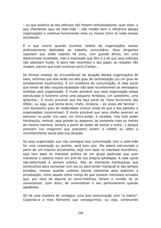 – ou que existiria se tais esforços não fossem verticalizadores; quer dizer, o
que chamamos aqui de rede-mãe – não recebe bem a influência dessas
organizações e continua funcionando mais ou menos como se nada tivesse
acontecido.

É o que ocorre quando ouvimos relatos de organizações sociais
profundamente dedicadas ao trabalho comunitário. Seus dirigentes
reportam que estão lutando há anos, com grande afinco, em uma
determinada localidade, mas a impressão que têm é a de que seus esforços
não adiantam muito. O povo não reconhece o seu papel, as relações não
mudam, parece que tudo continua como d’antes...

Se formos analisar as circunstâncias da atuação dessas organizações de
base, veremos que elas terão um alto grau de centralização (ou um grau de
enredamento insuficiente). É um problema de comunicação. A rede social
que existe de fato naquela localidade não está reconhecendo as mensagens
emitidas pela organização. É muito provável que essa organização esteja
estruturada e funcione como uma pequena fortaleza, um castelinho, uma
igrejinha... É muito provável que ela faça parte da ‘nova burocracia das
ONGs’, ou seja, que tenha dono, chefe, diretoria – às vezes até familiar –
com baixíssimo grau de rotatividade (menor ainda do que o dos partidos e
organizações corporativas). É muito provável que seus chefes queiram se
eternizar no poder (no caso, um micro-poder, é verdade, mas todo poder
hierárquico, vertical, seja grande ou pequeno, se comporta mais ou menos
da mesma maneira, sempre a partir do poder de excluir o outro...) porque
precisem (ou imaginem que precisem) auferir o crédito ou obter o
reconhecimento social pela sua atuação.

Se essa organização que não consegue boa comunicação com a rede-mãe
for uma corporação ou partido, será bem pior. Ela estará estruturada a
partir de um impulso privatizante, seja com base no interesse econômico,
seja com base no interesse político de um grupo particular que quer
manobrar o coletivo maior em prol de sua própria satisfação. A rede social
não-deformada é sempre pública. Mas as interfaces hierárquicas que
construímos para conversar com ela ou para tentar manipulá-la são sempre
privadas, mesmo quando urdimos teorias estranhas para legitimar a
privatização, como aquela velha crença de que existem interesses privados
que, por obra de alguma lei sócio-histórica, teriam o condão de se
universalizar, quer dizer, de universalizar o seu particularismo quando
satisfeitos.

Só há uma maneira de conseguir uma boa comunicação com “a matriz”.
Copiando-a o mais fielmente que conseguirmos; ou seja, construindo



                                     104
 