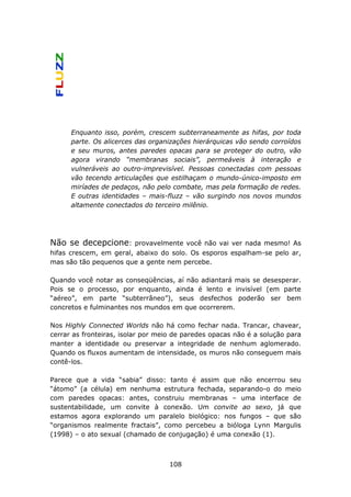Enquanto isso, porém, crescem subterraneamente as hifas, por toda
      parte. Os alicerces das organizações hierárquicas vão sendo corroídos
      e seu muros, antes paredes opacas para se proteger do outro, vão
      agora virando “membranas sociais”, permeáveis à interação e
      vulneráveis ao outro-imprevisível. Pessoas conectadas com pessoas
      vão tecendo articulações que estilhaçam o mundo-único-imposto em
      miríades de pedaços, não pelo combate, mas pela formação de redes.
      E outras identidades – mais-fluzz – vão surgindo nos novos mundos
      altamente conectados do terceiro milênio.




Não se decepcione:      provavelmente você não vai ver nada mesmo! As
hifas crescem, em geral, abaixo do solo. Os esporos espalham-se pelo ar,
mas são tão pequenos que a gente nem percebe.

Quando você notar as conseqüências, aí não adiantará mais se desesperar.
Pois se o processo, por enquanto, ainda é lento e invisível (em parte
“aéreo”, em parte “subterrâneo”), seus desfechos poderão ser bem
concretos e fulminantes nos mundos em que ocorrerem.

Nos Highly Connected Worlds não há como fechar nada. Trancar, chavear,
cerrar as fronteiras, isolar por meio de paredes opacas não é a solução para
manter a identidade ou preservar a integridade de nenhum aglomerado.
Quando os fluxos aumentam de intensidade, os muros não conseguem mais
contê-los.

Parece que a vida “sabia” disso: tanto é assim que não encerrou seu
“átomo” (a célula) em nenhuma estrutura fechada, separando-o do meio
com paredes opacas: antes, construiu membranas – uma interface de
sustentabilidade, um convite à conexão. Um convite ao sexo, já que
estamos agora explorando um paralelo biológico: nos fungos – que são
“organismos realmente fractais”, como percebeu a bióloga Lynn Margulis
(1998) – o ato sexual (chamado de conjugação) é uma conexão (1).



                                    108
 