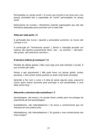 Perturbações no campo social | A nuvem que envolve-e-se-move-com uma
pessoa conectada tem a capacidade de “sentir” perturbações no campo
social

Destruidores de mundos | Persistimos erigindo organizações que não são
interfaces adequadas para conversar com a rede-mãe



Hifas por toda parte | 5

A perfuração dos muros | Quando a porosidade aumentar, os muros vão
começar a ruir

A construção de “membranas sociais” | Deixar a interação pervadir um
sistema não significa propriamente fazer, mas – ao contrário – não-fazer:
não-proibir, não-selecionar caminhos...



O terceiro milênio já começou? | 6

Miríades de aldeias globais | Não é que haja uma rede cobrindo o mundo. É
que mundos são redes

Pensar e agir glocalmente | Não pode haver um pensar global: seriam
pensares, e eles seriam tantos quantos os locais onde foram pensados

Aprender a fluir com o curso | A idéia de salvar alguma coisa, arquivá-la
(como quem estoca recursos) para prorrogar a sua durabilidade, é uma
idéia contra-fluzz



Alterando a estrutura das sociosferas | 7

Aprendizagem, não ensino | As escolas foram urdidas para nos proteger da
experiência da livre aprendizagem

Autodidatismo, não heterodidatismo | Eu busco o conhecimento que me
interessa do meu próprio jeito

Alterdidatismo, não heterodidatismo | “Eu guardo o meu conhecimento nos
meus amigos”




                                   11
 