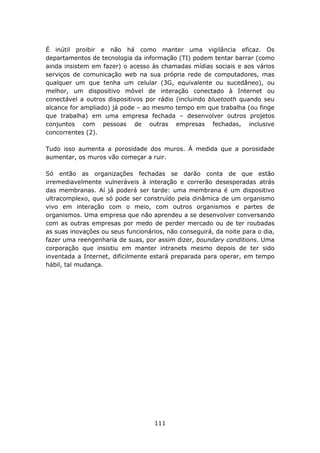 É inútil proibir e não há como manter uma vigilância eficaz. Os
departamentos de tecnologia da informação (TI) podem tentar barrar (como
ainda insistem em fazer) o acesso às chamadas mídias sociais e aos vários
serviços de comunicação web na sua própria rede de computadores, mas
qualquer um que tenha um celular (3G, equivalente ou sucedâneo), ou
melhor, um dispositivo móvel de interação conectado à Internet ou
conectável a outros dispositivos por rádio (incluindo bluetooth quando seu
alcance for ampliado) já pode – ao mesmo tempo em que trabalha (ou finge
que trabalha) em uma empresa fechada – desenvolver outros projetos
conjuntos com pessoas de outras empresas fechadas, inclusive
concorrentes (2).

Tudo isso aumenta a porosidade dos muros. À medida que a porosidade
aumentar, os muros vão começar a ruir.

Só então as organizações fechadas se darão conta de que estão
irremediavelmente vulneráveis à interação e correrão desesperadas atrás
das membranas. Aí já poderá ser tarde: uma membrana é um dispositivo
ultracomplexo, que só pode ser construído pela dinâmica de um organismo
vivo em interação com o meio, com outros organismos e partes de
organismos. Uma empresa que não aprendeu a se desenvolver conversando
com as outras empresas por medo de perder mercado ou de ter roubadas
as suas inovações ou seus funcionários, não conseguirá, da noite para o dia,
fazer uma reengenharia de suas, por assim dizer, boundary conditions. Uma
corporação que insistiu em manter intranets mesmo depois de ter sido
inventada a Internet, dificilmente estará preparada para operar, em tempo
hábil, tal mudança.




                                    111
 