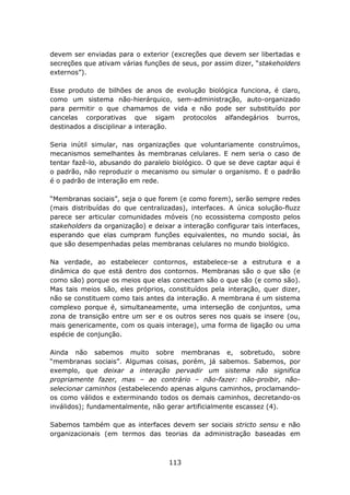 devem ser enviadas para o exterior (excreções que devem ser libertadas e
secreções que ativam várias funções de seus, por assim dizer, “stakeholders
externos”).

Esse produto de bilhões de anos de evolução biológica funciona, é claro,
como um sistema não-hierárquico, sem-administração, auto-organizado
para permitir o que chamamos de vida e não pode ser substituído por
cancelas corporativas que sigam protocolos alfandegários burros,
destinados a disciplinar a interação.

Seria inútil simular, nas organizações que voluntariamente construímos,
mecanismos semelhantes às membranas celulares. E nem seria o caso de
tentar fazê-lo, abusando do paralelo biológico. O que se deve captar aqui é
o padrão, não reproduzir o mecanismo ou simular o organismo. E o padrão
é o padrão de interação em rede.

“Membranas sociais”, seja o que forem (e como forem), serão sempre redes
(mais distribuídas do que centralizadas), interfaces. A única solução-fluzz
parece ser articular comunidades móveis (no ecossistema composto pelos
stakeholders da organização) e deixar a interação configurar tais interfaces,
esperando que elas cumpram funções equivalentes, no mundo social, às
que são desempenhadas pelas membranas celulares no mundo biológico.

Na verdade, ao estabelecer contornos, estabelece-se a estrutura e a
dinâmica do que está dentro dos contornos. Membranas são o que são (e
como são) porque os meios que elas conectam são o que são (e como são).
Mas tais meios são, eles próprios, constituídos pela interação, quer dizer,
não se constituem como tais antes da interação. A membrana é um sistema
complexo porque é, simultaneamente, uma interseção de conjuntos, uma
zona de transição entre um ser e os outros seres nos quais se insere (ou,
mais genericamente, com os quais interage), uma forma de ligação ou uma
espécie de conjunção.

Ainda não sabemos muito sobre membranas e, sobretudo, sobre
“membranas sociais”. Algumas coisas, porém, já sabemos. Sabemos, por
exemplo, que deixar a interação pervadir um sistema não significa
propriamente fazer, mas – ao contrário – não-fazer: não-proibir, não-
selecionar caminhos (estabelecendo apenas alguns caminhos, proclamando-
os como válidos e exterminando todos os demais caminhos, decretando-os
inválidos); fundamentalmente, não gerar artificialmente escassez (4).

Sabemos também que as interfaces devem ser sociais stricto sensu e não
organizacionais (em termos das teorias da administração baseadas em



                                    113
 