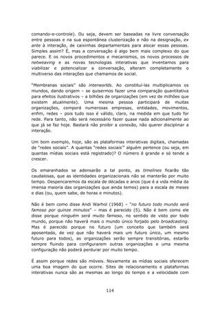 comando-e-controle). Ou seja, devem ser baseadas na livre conversação
entre pessoas e na sua espontânea clusterização e não na designação, ex
ante à interação, de caixinhas departamentais para alocar essas pessoas.
Simples assim? É, mas a conversação é algo bem mais complexo do que
parece. E os novos procedimentos e mecanismos, os novos processos de
netweaving e as novas tecnologias interativas que inventamos para
viabilizar e potencializar a conversação, alteram completamente o
multiverso das interações que chamamos de social.

“Membranas sociais” são interworlds. Ao constituí-las multiplicamos os
mundos, dando origem – se quisermos fazer uma comparação quantitativa
para efeitos ilustrativos – a bilhões de organizações (em vez de milhões que
existem atualmente). Uma mesma pessoa participará de muitas
organizações, comporá numerosas empresas, entidades, movimentos,
enfim, redes – pois tudo isso é válido, claro, na medida em que tudo for
rede. Para tanto, não será necessário fazer quase nada adicionalmente ao
que já se faz hoje. Bastará não proibir a conexão, não querer disciplinar a
interação.

Um bom exemplo, hoje, são as plataformas interativas digitais, chamadas
de “redes sociais”. A quantas “redes sociais’” alguém pertence (ou seja, em
quantas mídias sociais está registrado)? O número é grande e só tende a
crescer.

Os emaranhados se adensarão a tal ponto, as timelines ficarão tão
caudalosas, que as identidades organizacionais não se manterão por muito
tempo. Despencaremos da escala de décadas e anos (que é a vida média da
imensa maioria das organizações que ainda temos) para a escala de meses
e dias (ou, quem sabe, de horas e minutos).

Não é bem como disse Andi Warhol (1968) – “no futuro todo mundo será
famoso por quinze minutos” – mas é parecido (5). Não é bem como ele
disse porque ninguém será muito famoso, no sentido de visto por todo
mundo, porque não haverá mais o mundo único forjado pelo broadcasting.
Mas é parecido porque no futuro (um conceito que também será
aposentado, de vez que não haverá mais um futuro único, um mesmo
futuro para todos), as organizações serão sempre transitórias, estarão
sempre fluindo para configurarem outras organizações e uma mesma
configuração não poderá perdurar por muito tempo.

É assim porque redes são móveis. Novamente as mídias sociais oferecem
uma boa imagem do que ocorre. Sites de relacionamento e plataformas
interativas nunca são as mesmas ao longo do tempo e a velocidade com



                                    114
 