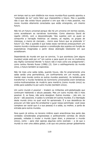 em tempo real ou sem distância nos novos mundos-fluzz quando apontou a
“velocidade da luz” como fator que impossibilita o futuro. Mas a questão
não é que não exista futuro possível e sim que não é mais possível, nos
novos mundos altamente conectados que estão emergindo, um mesmo
futuro.

Não há um futuro universal porque não há um universo em termos sociais,
como acreditaram as narrativas iluministas. Como observou David de
Ugarte (2010), com a desconstituição “dos sujeitos com os quais se
compunha a narração histórica: as classes, as nações, os grupos de
interesse, o marco do mercado... morre esse futuro que se pretendia ‘o’
futuro” (2). Mas a questão é que todas essas narrativas pressupunham um
mesmo mundo e tentavam explicar a constituição dos sujeitos em função de
expectativas imaginadas a partir dessa abstração totalizante em que
acreditavam.

Dependendo do mundo em que se convive, “o que aconteceu [em alguns
mundos] ainda está por vir” em outros e para quem já vive no multiverso
dos Highly Connected Worlds “o futuro não é mais como era antigamente”,
como cantou Renato Russo (1986) (3). Com o estilhaçamento do mundo
único, o futuro também se esporaliza.

Não há mais uma saída (aliás, quando houve, não foi propriamente uma
saída senão uma permanência, um confinamento em um mundo, para
manter esse mundo contra os outros mundos possíveis). As tentativas de
transformar o mundo herdeiras do iluminismo universalista eram tentativas
contra-multiversalistas de mudá-lo para mantê-lo (como mundo único) ou
então para substituí-lo por outro mundo (também único).

Um outro mundo é possível – bradam os militantes anti-globalização que
continuam habitando o século passado. Mas um outro mundo não é mais
possível. E, se fosse, não seria desejável. Outros mundos – isto sim, no
plural – são possíveis. A saída é a entrada em outros mundos. É a libertação
deste mundo único no qual você foi aprisionado. É a sua desistência de
procurar um líder para lhe arrebanhar e guiar nessa caminhada: você (esse
complexo ser social que é a sua pessoa) é a saída, ou melhor, a porta de
entrada para outros mundos.

Para quem já entrou no terceiro milênio soam anacrônicas boa parte das
verdades consideradas progressistas e politicamente corretas do século
passado, voltadas à mudar o mundo (quer dizer, a preservar o mundo
único), como – para citar apenas algumas como exemplo – a de que o
mundo ia virar uma aldeia global, a de que era preciso pensar globalmente



                                    119
 