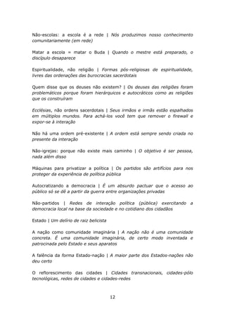 Não-escolas: a escola é a rede | Nós produzimos nosso conhecimento
comunitariamente (em rede)

Matar a escola = matar o Buda | Quando o mestre está preparado, o
discípulo desaparece

Espiritualidade, não religião | Formas pós-religiosas de espiritualidade,
livres das ordenações das burocracias sacerdotais

Quem disse que os deuses não existem? | Os deuses das religiões foram
problemáticos porque foram hierárquicos e autocráticos como as religiões
que os construíram

Ecclésias, não ordens sacerdotais | Seus irmãos e irmãs estão espalhados
em múltiplos mundos. Para achá-los você tem que remover o firewall e
expor-se à interação

Não há uma ordem pré-existente | A ordem está sempre sendo criada no
presente da interação

Não-igrejas: porque não existe mais caminho | O objetivo é ser pessoa,
nada além disso

Máquinas para privatizar a política | Os partidos são artifícios para nos
proteger da experiência de política pública

Autocratizando a democracia | É um absurdo pactuar que o acesso ao
público só se dê a partir da guerra entre organizações privadas

Não-partidos | Redes de interação política (pública) exercitando       a
democracia local na base da sociedade e no cotidiano dos cidadãos

Estado | Um delírio de raiz belicista

A nação como comunidade imaginária | A nação não é uma comunidade
concreta. É uma comunidade imaginária, de certo modo inventada e
patrocinada pelo Estado e seus aparatos

A falência da forma Estado-nação | A maior parte dos Estados-nações não
deu certo

O reflorescimento das cidades | Cidades transnacionais, cidades-pólo
tecnológicas, redes de cidades e cidades-redes



                                        12
 