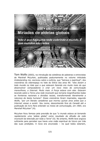 Tom Wolfe     (2003), na introdução da coletânea de palestras e entrevistas
de Marshall McLuhan, publicadas postumamente no volume intitulado
Undestanding me, escreveu sobre a euforia, que “beirava o espiritual”, dos
visionários do ciberespaço no Vale do Silício dos anos 90: “eles diziam a
todo mundo no Vale que o que estavam fazendo era muito mais do que
desenvolver computadores e criar um novo meio de comunicação
maravilhoso, a Internet. Muito mais. A Força estava com eles. Estavam
tecendo sobre a Terra uma rede inconsútil que tornaria insignificantes todas
as fronteiras nacionais e divisões raciais, transformando literalmente a
natureza da besta humana”. Esses visionários foram inspirados, segundo
Wolfe, “por um literato canadense que morreu quinze anos antes que a
Internet viesse a existir. Seu nome, desconhecido fora do Canadá até a
publicação do livro Para entender os meios de comunicação, em 1964, era
Marshall McLuhan” (4).

McLuhan ficou famoso pela previsão de que “o mundo estava se tornando
rapidamente uma ‘aldeia global’ como resultado da difusão da rede
inconsútil da televisão por toda a Terra” (5). No entanto, Wolfe teve argúcia
suficiente para perceber que havia uma visão espiritual de futuro por trás
das suas predições. A nova era anunciada – na qual todos estariam,



                                    121
 