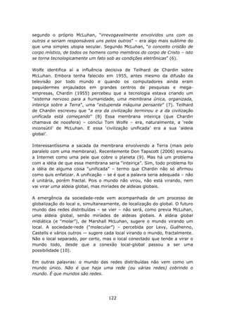 segundo o próprio McLuhan, “irrevogavelmente envolvidos uns com os
outros e seriam responsáveis uns pelos outros” – era algo mais sublime do
que uma simples utopia secular. Segundo McLuhan, “o conceito cristão de
corpo místico, de todos os homens como membros do corpo de Cristo – isto
se torna tecnologicamente um fato sob as condições eletrônicas” (6).

Wolfe identifica aí a influência decisiva de Teilhard de Chardin sobre
McLuhan. Embora tenha falecido em 1955, antes mesmo da difusão da
televisão por todo mundo e quando os computadores ainda eram
paquidermes enjaulados em grandes centros de pesquisas e mega-
empresas, Chardin (1955) percebeu que a tecnologia estava criando um
“sistema nervoso para a humanidade, uma membrana única, organizada,
inteiriça sobre a Terra”, uma “estupenda máquina pensante” (7). Teilhard
de Chardin escreveu que “a era da civilização terminou e a da civilização
unificada está começando” (8) Essa membrana inteiriça (que Chardin
chamava de noosfera) – conclui Tom Wolfe – era, naturalmente, a ‘rede
inconsútil’ de McLuhan. E essa ‘civilização unificada’ era a sua ‘aldeia
global’.

Interessantíssima a sacada da membrana envolvendo a Terra (mais pelo
paralelo com uma membrana). Recentemente Don Tapscott (2006) encarou
a Internet como uma pele que cobre o planeta (9). Mas há um problema
com a idéia de que essa membrana seria “inteiriça”. Sim, todo problema foi
a idéia de alguma coisa “unificada” – termo que Chardin não só afirmou
como quis enfatizar. A unificação – se é que a palavra seria adequada – não
é unitária, porém fractal. Pois o mundo não virou, não está virando, nem
vai virar uma aldeia global, mas miríades de aldeias globais.

A emergência da sociedade-rede vem acompanhada de um processo de
globalização do local e, simultaneamente, de localização do global. O futuro
mundo das redes distribuídas – se vier – não será, como previa McLuhan,
uma aldeia global, senão miríades de aldeias globais. A aldeia global
midiática (e “molar”), de Marshall McLuhan, sugere o mundo virando um
local. A sociedade-rede (“molecular”) – percebida por Levy, Guéhenno,
Castells e vários outros — sugere cada local virando o mundo, fractalmente.
Não o local separado, por certo, mas o local conectado que tende a virar o
mundo todo, desde que a conexão local-global passou a ser uma
possibilidade (10).

Em outras palavras: o mundo das redes distribuídas não vem como um
mundo único. Não é que haja uma rede (ou várias redes) cobrindo o
mundo. É que mundos são redes.




                                    122
 