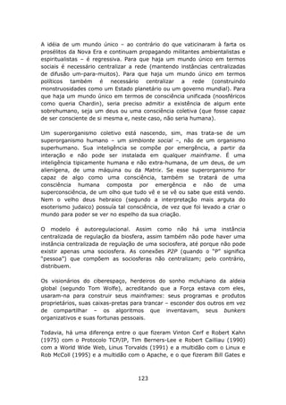 A idéia de um mundo único – ao contrário do que vaticinaram à farta os
prosélitos da Nova Era e continuam propagando militantes ambientalistas e
espiritualistas – é regressiva. Para que haja um mundo único em termos
sociais é necessário centralizar a rede (mantendo instâncias centralizadas
de difusão um-para-muitos). Para que haja um mundo único em termos
políticos também é necessário centralizar a rede (construindo
monstruosidades como um Estado planetário ou um governo mundial). Para
que haja um mundo único em termos de consciência unificada (noosféricos
como queria Chardin), seria preciso admitir a existência de algum ente
sobrehumano, seja um deus ou uma consciência coletiva (que fosse capaz
de ser consciente de si mesma e, neste caso, não seria humana).

Um superorganismo coletivo está nascendo, sim, mas trata-se de um
superorganismo humano – um simbionte social –, não de um organismo
superhumano. Sua inteligência se compõe por emergência, a partir da
interação e não pode ser instalada em qualquer mainframe. É uma
inteligência tipicamente humana e não extra-humana, de um deus, de um
alienígena, de uma máquina ou da Matrix. Se esse superorganismo for
capaz de algo como uma consciência, também se tratará de uma
consciência humana composta por emergência e não de uma
superconsciência, de um olho que tudo vê e se vê ou sabe que está vendo.
Nem o velho deus hebraico (segundo a interpretação mais arguta do
esoterismo judaico) possuía tal consciência, de vez que foi levado a criar o
mundo para poder se ver no espelho da sua criação.

O modelo é autoregulacional. Assim como não há uma instância
centralizada de regulação da biosfera, assim também não pode haver uma
instância centralizada de regulação de uma sociosfera, até porque não pode
existir apenas uma sociosfera. As conexões P2P (quando o “P” significa
“pessoa”) que compõem as sociosferas não centralizam; pelo contrário,
distribuem.

Os visionários do ciberespaço, herdeiros do sonho mcluhiano da aldeia
global (segundo Tom Wolfe), acreditando que a Força estava com eles,
usaram-na para construir seus mainframes: seus programas e produtos
proprietários, suas caixas-pretas para trancar – esconder dos outros em vez
de compartilhar – os algoritmos que inventavam, seus bunkers
organizativos e suas fortunas pessoais.

Todavia, há uma diferença entre o que fizeram Vinton Cerf e Robert Kahn
(1975) com o Protocolo TCP/IP, Tim Berners-Lee e Robert Cailliau (1990)
com a World Wide Web, Linus Torvalds (1991) e a multidão com o Linux e
Rob McColl (1995) e a multidão com o Apache, e o que fizeram Bill Gates e



                                    123
 