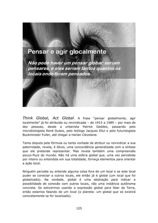 Think Global, Act Global.              A frase “pensar globalmente, agir
localmente” já foi atribuída ou reivindicada – de 1915 a 1989 – por mais de
dez pessoas, desde a urbanista Patrick Geddes, passando pelo
microbiologista René Dubos, pelo teólogo Jacques Ellul e pelo futurologista
Buckminster Fuller, até chegar a Harlan Cleveland.

Tanta disputa pela fórmula ou tanta vontade de atribuir ou reivindicar a sua
paternidade, revela, é óbvio, uma concordância generalizada com a síntese
que ela pretende representar. Mas revela também uma compreensão
pouco-fluzz do mundo. Não há uma esfera global que, uma vez percebida
por inteiro ou entendida em sua totalidade, forneça elementos para orientar
a ação local.

Ninguém percebe ou entende alguma coisa fora de um local e se este local
puder se conectar a outros locais, ele então já é global (um local que foi
globalizado). Na verdade, global é uma abstração para indicar a
possibilidade de conexão com outros locais, não uma instância autônoma
concreta. Se estivermos usando a expressão global para falar da Terra,
então estamos falando de um local (o planeta: um global que só existirá
concretamente se for localizado).



                                    125
 