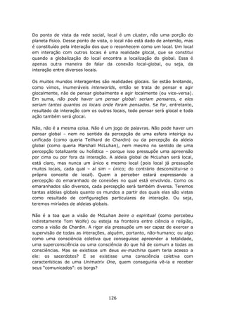 Do ponto de vista da rede social, local é um cluster, não uma porção do
planeta físico. Desse ponto de vista, o local não está dado de antemão, mas
é constituído pela interação dos que o reconhecem como um local. Um local
em interação com outros locais é uma realidade glocal, que se constitui
quando a globalização do local encontra a localização do global. Essa é
apenas outra maneira de falar da conexão local-global, ou seja, da
interação entre diversos locais.

Os muitos mundos interagentes são realidades glocais. Se estão brotando,
como vimos, inumeráveis interworlds, então se trata de pensar e agir
glocalmente, não de pensar globalmente e agir localmente (ou vice-versa).
Em suma, não pode haver um pensar global: seriam pensares, e eles
seriam tantos quantos os locais onde foram pensados. Se for, entretanto,
resultado da interação com os outros locais, todo pensar será glocal e toda
ação também será glocal.

Não, não é a mesma coisa. Não é um jogo de palavras. Não pode haver um
pensar global – nem no sentido da percepção de uma esfera inteiriça ou
unificada (como queria Teilhard de Chardin) ou da percepção da aldeia
global (como queria Marshall McLuhan), nem mesmo no sentido de uma
percepção totalizante ou holística – porque isso pressupõe uma apreensão
por cima ou por fora da interação. A aldeia global de McLuhan será local,
está claro, mas nunca um único e mesmo local (pois local já pressupõe
muitos locais, cada qual – aí sim – único; do contrário desconstitui-se o
próprio conceito de local). Quem a perceber estará expressando a
percepção do emaranhado de conexões no qual está envolvido. Como os
emaranhados são diversos, cada percepção será também diversa. Teremos
tantas aldeias globais quanto os mundos a partir dos quais elas são vistas
como resultado de configurações particulares de interação. Ou seja,
teremos miríades de aldeias globais.

Não é a toa que a visão de McLuhan beire o espiritual (como percebeu
indiretamente Tom Wolfe) ou esteja na fronteira entre ciência e religião,
como a visão de Chardin. A rigor ela pressupõe um ser capaz de exercer a
supervisão de todas as interações, alguém, portanto, não-humano; ou algo
como uma consciência coletiva que conseguisse apreender a totalidade,
uma superconsciência ou uma consciência do que há de comum a todas as
consciências. Mas se existisse um deus ex-machina quem teria acesso a
ele: os sacerdotes? E se existisse uma consciência coletiva com
características de uma Unimatrix One, quem conseguiria vê-la e receber
seus “comunicados”: os borgs?




                                   126
 