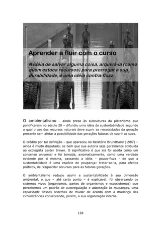 O ambientalismo        – ainda preso às subculturas do platonismo que
pontificaram no século 20 – difundiu uma idéia de sustentabilidade segundo
a qual o uso dos recursos naturais deve suprir as necessidades da geração
presente sem afetar a possibilidade das gerações futuras de suprir as suas.

O crédito por tal definição – que apareceu no Relatório Brundtland (1987) –
ainda é muito disputado, se bem que sua autoria seja geralmente atribuída
ao ecologista Lester Brown. O significativo é que ela foi aceita como um
consenso universal e foi tomada, axiomaticamente, como uma verdade
evidente por si mesma, passando a idéia – pouco-fluzz - de que a
sustentabilidade é uma espécie de poupança: tratar-se-ia, para efeitos
práticos, de resguardar recursos para as futuras gerações.

O ambientalismo reduziu assim a sustentabilidade à sua dimensão
ambiental, o que – até certo ponto – é explicável: foi observando os
sistemas vivos (organismos, partes de organismos e ecossistemas) que
percebemos um padrão de autoregulação e adaptação às mudanças, uma
capacidade desses sistemas de mudar de acordo com a mudança das
circunstâncias conservando, porém, a sua organização interna.




                                   128
 