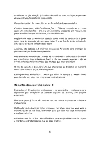 As cidades na glocalização | Estados são artifícios para proteger as pessoas
da experiência do localismo cosmopolita

Comunitarização | As novas Atenas serão milhões de comunidades

Cidades inovadoras, não-Estados-nações | Cidades inovadoras – como
redes de comunidades – em rota de autonomia crescente em relação aos
governos centrais que tinham-nas por seus domínios

Negócios em rede | Administrar pessoas como forma de conduzí-las a gerar
valor para se apropriar de um sobrevalor, é uma função social própria de
uma época de baixa conectividade social

Apaches, não aztecas | A empresa hierárquica foi criada para proteger as
pessoas da experiência de empreender

Não-empresas-hierárquicas | Redes de stakeholders – demarcadas do meio
por membranas (permeáveis ao fluxo) e não por paredes opacas – são as
novas comunidades de negócios dos mundos que já se anunciam

O fim do trabalho | Boa parte do que chamamos de trabalho se exercerá
como divertimento, jogos, creative games

Reprogramando sociosferas | Basta que você se dedique a “fazer” redes
para inocular um virus nos programas verticalizadores



Os mantenedores do velho mundo | 8

Ensinadores | Os primeiros ensinadores – os sacerdotes – ensinavam para
reproduzir (ou multiplicar os agentes capazes de manter) seu próprio
estamento

Mestres e gurus | Todos são mestres uns dos outros enquanto se polinizam
mutuamente

Codificadores de doutrinas | Eles produzem narrativas para que você veja o
mundo a partir da sua ótica, quer dizer, para que você não veja os múltiplos
mundos existentes

Aprisionadores de corpos | O fundamental para os aprisionadores de corpos
é manter seus trabalhadores fora do caos criativo




                                    13
 