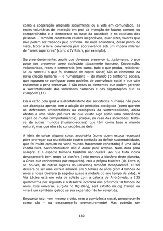 como a cooperação ampliada socialmente ou a vida em comunidade, as
redes voluntárias de interação em prol da invenção de futuros comuns ou
compartilhados e a democracia na base da sociedade e no cotidiano das
pessoas ― também constituem valores inegociáveis, quer dizer, valores que
não podem ser trocados pelo primeiro. De nada adiantaria, desse ponto de
vista, trocar a livre convivência pela sobrevivência sob um império milenar
de “seres superiores” (como o IV Reich, por exemplo).

Surpreendentemente, aquilo que devemos preservar é, justamente, o que
pode nos preservar como sociedade tipicamente humana. Cooperação,
voluntariado, redes e democracia (em suma, tudo o que produz, relaciona-
se ou constitui o que foi chamado de capital social) são os elementos da
nova criação humana ― e humanizante ― do mundo (o simbionte social),
que lograram se configurar como padrões de convivência social e que vale
realmente a pena preservar. E são esses os elementos que podem garantir
a sustentabilidade das sociedades humanas e das organizações que as
compõem (13).

Eis a razão pela qual a sustentabilidade das sociedades humanas não pode
ser alcançada apenas com a adoção de princípios ecológicos (como querem
os defensores ambientalistas ou ecologistas da sustentabilidade, ainda
afeitos a uma visão pré-fluzz de que existe algo como uma consciência
capaz de mudar comportamentos), porque, no caso das sociedades, trata-
se de outros mundos (humano-sociais) que têm como base o mundo
natural, mas que não são conseqüências dele.

A idéia de salvar alguma coisa, arquivá-la (como quem estoca recursos)
para prorrogar sua durabilidade (outra confusão ao definir sustentabilidade,
que foi muito comum no velho mundo fracamente conectado) é uma idéia
contra-fluzz. Sustentabilidade não é durar para sempre. Nada dura para
sempre. E a espécie humana também não durará. Ao que tudo indica
desaparecerá bem antes da biosfera (pelo menos a biosfera deste planeta,
a única que conhecemos por enquanto). Mas a própria biosfera (da Terra e,
se houver, de outros lugares do universo) também desaparecerá. O sol
deixará de ser uma estrela amarela em 5 bilhões de anos (com 4 bilhões de
anos a nossa biosfera já esgotou quase a metade do seu tempo de vida). A
Via Láctea está em rota de colisão com a galáxia de Andrômeda, a 125
quilômetros por segundo e o desastre ocorrerá nos próximos 10 bilhões de
anos. Este universo, surgido no Big Bang, será extinto no Big Crunch ou
virará um cemitério gelado se sua expansão não for revertida.

Enquanto isso, nem mesmo a vida, nem a convivência social, permanecerão
como são – ou desaparecerão prematuramente! Mas poderão ser



                                    130
 
