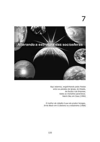 7




       Aqui estamos, engatinhando pelas frestas
          entre as paredes da Igreja, do Estado,
                        da Escola e da Empresa,
                 todos os monolitos paranóicos.
                     Hakim Bey em Caos (1984)



  O melhor da religião é que ela produz hereges.
Ernst Bloch em O ateísmo no cristianismo (1968)




    133
 