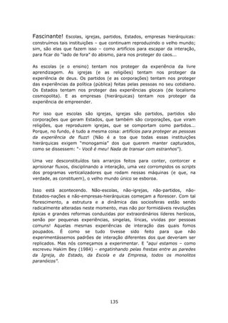 Fascinante!      Escolas, igrejas, partidos, Estados, empresas hierárquicas:
construímos tais instituições – que continuam reproduzindo o velho mundo;
sim, são elas que fazem isso – como artifícios para escapar da interação,
para ficar do “lado de fora” do abismo, para nos proteger do caos...

As escolas (e o ensino) tentam nos proteger da experiência da livre
aprendizagem. As igrejas (e as religiões) tentam nos proteger da
experiência de deus. Os partidos (e as corporações) tentam nos proteger
das experiências da política (pública) feitas pelas pessoas no seu cotidiano.
Os Estados tentam nos proteger das experiências glocais (de localismo
cosmopolita). E as empresas (hierárquicas) tentam nos proteger da
experiência de empreender.

Por isso que escolas são igrejas, igrejas são partidos, partidos são
corporações que geram Estados, que também são corporações, que viram
religiões, que reproduzem igrejas, que se comportam como partidos...
Porque, no fundo, é tudo a mesma coisa: artifícios para proteger as pessoas
da experiência de fluzz! (Não é a toa que todas essas instituições
hierárquicas exigem “monogamia” dos que querem manter capturados,
como se dissessem: “- Você é meu! Nada de transar com estranhos”).

Uma vez desconstituídos tais arranjos feitos para conter, contorcer e
aprisionar fluxos, disciplinando a interação, uma vez corrompidos os scripts
dos programas verticalizadores que rodam nessas máquinas (e que, na
verdade, as constituem), o velho mundo único se esboroa.

Isso está acontecendo. Não-escolas, não-igrejas, não-partidos, não-
Estados-nações e não-empresas-hierárquicas começam a florescer. Com tal
florescimento, a estrutura e a dinâmica das sociosferas estão sendo
radicalmente alteradas neste momento, mas não por formidáveis revoluções
épicas e grandes reformas conduzidas por extraordinários líderes heróicos,
senão por pequenas experiências, singelas, líricas, vividas por pessoas
comuns! Aquelas mesmas experiências de interação das quais fomos
poupados. É como se tudo tivesse sido feito para que não
experimentássemos padrões de interação diferentes dos que deveriam ser
replicados. Mas nós começamos a experimentar. E “aqui estamos – como
escreveu Hakim Bey (1984) – engatinhando pelas frestas entre as paredes
da Igreja, do Estado, da Escola e da Empresa, todos os monolitos
paranóicos”.




                                    135
 
