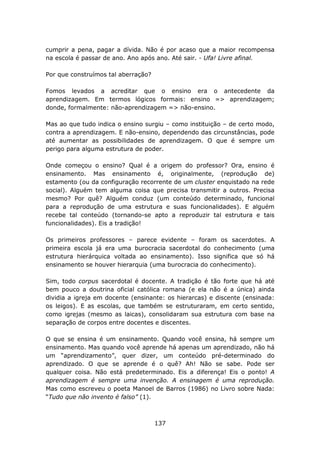 cumprir a pena, pagar a dívida. Não é por acaso que a maior recompensa
na escola é passar de ano. Ano após ano. Até sair. - Ufa! Livre afinal.

Por que construímos tal aberração?

Fomos levados a acreditar que o ensino era o antecedente da
aprendizagem. Em termos lógicos formais: ensino => aprendizagem;
donde, formalmente: não-aprendizagem => não-ensino.

Mas ao que tudo indica o ensino surgiu – como instituição – de certo modo,
contra a aprendizagem. E não-ensino, dependendo das circunstâncias, pode
até aumentar as possibilidades de aprendizagem. O que é sempre um
perigo para alguma estrutura de poder.

Onde começou o ensino? Qual é a origem do professor? Ora, ensino é
ensinamento. Mas ensinamento é, originalmente, (reprodução de)
estamento (ou da configuração recorrente de um cluster enquistado na rede
social). Alguém tem alguma coisa que precisa transmitir a outros. Precisa
mesmo? Por quê? Alguém conduz (um conteúdo determinado, funcional
para a reprodução de uma estrutura e suas funcionalidades). E alguém
recebe tal conteúdo (tornando-se apto a reproduzir tal estrutura e tais
funcionalidades). Eis a tradição!

Os primeiros professores – parece evidente – foram os sacerdotes. A
primeira escola já era uma burocracia sacerdotal do conhecimento (uma
estrutura hierárquica voltada ao ensinamento). Isso significa que só há
ensinamento se houver hierarquia (uma burocracia do conhecimento).

Sim, todo corpus sacerdotal é docente. A tradição é tão forte que há até
bem pouco a doutrina oficial católica romana (e ela não é a única) ainda
dividia a igreja em docente (ensinante: os hierarcas) e discente (ensinada:
os leigos). E as escolas, que também se estruturaram, em certo sentido,
como igrejas (mesmo as laicas), consolidaram sua estrutura com base na
separação de corpos entre docentes e discentes.

O que se ensina é um ensinamento. Quando você ensina, há sempre um
ensinamento. Mas quando você aprende há apenas um aprendizado, não há
um “aprendizamento”, quer dizer, um conteúdo pré-determinado do
aprendizado. O que se aprende é o quê? Ah! Não se sabe. Pode ser
qualquer coisa. Não está predeterminado. Eis a diferença! Eis o ponto! A
aprendizagem é sempre uma invenção. A ensinagem é uma reprodução.
Mas como escreveu o poeta Manoel de Barros (1986) no Livro sobre Nada:
“Tudo que não invento é falso” (1).



                                     137
 