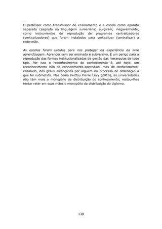 O professor como transmissor de ensinamento e a escola como aparato
separado (sagrado na linguagem sumeriana) surgiram, inegavelmente,
como instrumentos de reprodução de programas centralizadores
(verticalizadores) que foram instalados para verticalizar (centralizar) a
rede-mãe.

As escolas foram urdidas para nos proteger da experiência da livre
aprendizagem. Aprender sem ser ensinado é subversivo. É um perigo para a
reprodução das formas institucionalizadas de gestão das hierarquias de todo
tipo. Por isso o reconhecimento do conhecimento é, até hoje, um
reconhecimento não do conhecimento-aprendido, mas do conhecimento-
ensinado, dos graus alcançados por alguém no processo de ordenação a
que foi submetido. Mas como twittou Pierre Lévy (2010), as universidades
não têm mais o monopólio da distribuição do conhecimento; restou-lhes
tentar reter em suas mãos o monopólio da distribuição do diploma.




                                   138
 