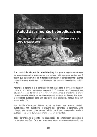 Na transição da sociedade hierárquica          para a sociedade em rede
estamos condenados a nos tornar buscadores cada vez mais autônomos. É
assim que transitaremos do heterodidatismo para o autodidatismo: quando
pudermos dizer: eu busco o conhecimento que me interessa do meu próprio
jeito.

Aprender a aprender é a condição fundamental para a livre aprendizagem
humana em uma sociedade inteligente. É ensejar oportunidades aos
educandos de se tornarem educadores de si mesmos (aprendendo a andar
com as próprias pernas ao se libertarem das muletas do heterodidatismo).
O educando-buscador será um educador não-ensinante. Porque será um
aprendente (2).

Nos Highly Connected Worlds, todos seremos, em alguma medida,
autodidatas. Um autodidata é alguém que aprendeu a aprender. Uma
criança, ou mesmo uma pessoa adulta ou idosa, navegando, lendo e
publicando na web, é, fundamentalmente, um autodidata.

Todo aprendizado depende da capacidade de estabelecer conexões e
reconhecer padrões. Cada vez mais será cada vez menos necessário que



                                  139
 