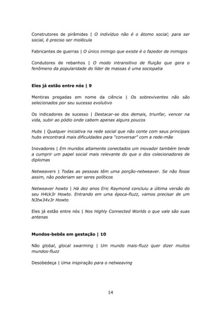 Construtores de pirâmides | O indivíduo não é o átomo social; para ser
social, é preciso ser molécula

Fabricantes de guerras | O único inimigo que existe é o fazedor de inimigos

Condutores de rebanhos | O modo intransitivo de fluição que gera o
fenômeno da popularidade do líder de massas é uma sociopatia



Eles já estão entre nós | 9

Mentiras pregadas em nome da ciência | Os sobreviventes não são
selecionados por seu sucesso evolutivo

Os indicadores de sucesso | Destacar-se dos demais, triunfar, vencer na
vida, subir ao pódio onde cabem apenas alguns poucos

Hubs | Qualquer iniciativa na rede social que não conte com seus principais
hubs encontrará mais dificuldades para “conversar” com a rede-mãe

Inovadores | Em mundos altamente conectados um inovador também tende
a cumprir um papel social mais relevante do que o dos colecionadores de
diplomas

Netweavers | Todas as pessoas têm uma porção-netweaver. Se não fosse
assim, não poderiam ser seres políticos

Netweaver howto | Há dez anos Eric Raymond concluiu a última versão do
seu H4ck3r Howto. Entrando em uma época-fluzz, vamos precisar de um
N3tw34v3r Howto

Eles já estão entre nós | Nos Highly Connected Worlds o que vale são suas
antenas



Mundos-bebês em gestação | 10

Não global, glocal swarming | Um mundo mais-fluzz quer dizer muitos
mundos-fluzz

Desobedeça | Uma inspiração para o netweaving




                                    14
 