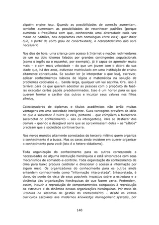 alguém ensine isso. Quando as possibilidades de conexão aumentam,
também aumentam as possibilidades de reconhecer padrões (porque
aumenta a freqüência com que, conhecendo uma diversidade cada vez
maior de padrões, nos deparamos com homologias entre eles); quer dizer
que, a partir de certo grau de conectividade, o heterodidatismo não será
necessário.

Nos dias de hoje, uma criança com acesso à Internet e noções rudimentares
de um ou dois idiomas falados por grandes contingentes populacionais
(como o inglês ou o espanhol, por exemplo), já é capaz de aprender muito
mais – e com mais velocidade – do que um jovem com o dobro da sua
idade que, há dez anos, estivesse matriculado em uma instituição de ensino
altamente conceituada. Se souber ler (e interpretar o que leu), escrever,
aplicar conhecimentos básicos de lógica e matemática na solução de
problemas cotidianos e... banda larga, qualquer um vai sozinho. Ora, isso é
terrível para os que querem adestrar as pessoas com o propósito de fazê-
las executar certos papéis predeterminados. Isso é um horror para os que
querem formar o caráter dos outros e inculcar seus valores nos filhos
alheios.

Colecionadores de diplomas e títulos acadêmicos não terão muitas
vantagens em uma sociedade inteligente. Suas vantagens provêem da idéia
de que a sociedade é burra (e eles, portanto – que compõem a burocracia
sacerdotal do conhecimento – são os inteligentes). Para se destacar dos
demais – quando o desejável seria que se aproximassem deles – os “sábios”
precisam que a sociedade continue burra.

Nos novos mundos altamente conectados do terceiro milênio quem organiza
o conhecimento é a busca. Mas os caras ainda insistem em querer organizar
o conhecimento para você (isto é o hetero-didatismo).

Toda organização do conhecimento para os outros corresponde a
necessidades de alguma instituição hierárquica e está sintonizada com seus
mecanismos de comando-e-controle. Toda organização do conhecimento de
cima para baixo procura controlar e direcionar o acesso à informação por
algum meio. Os organizadores do conhecimento para os outros ainda
entendem conhecimento como “informação interpretada”. Interpretada, é
claro, do ponto de vista de seus possíveis impactos sobre a estrutura e a
dinâmica das organizações hierárquicas de que fazem parte. Pretendem,
assim, induzir a reprodução de comportamentos adequados à reprodução
da estrutura e da dinâmica dessas organizações hierárquicas. Por meio da
urdidura de sistemas de gestão do conhecimento – desde os velhos
currículos escolares aos modernos knowledge management systems, por



                                   140
 