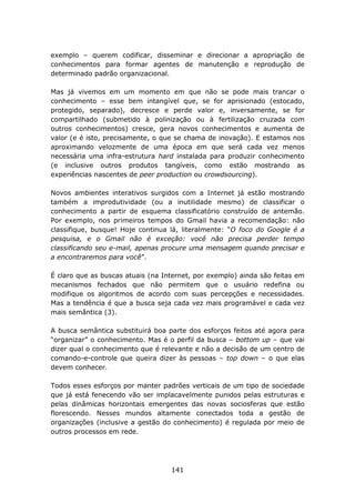 exemplo – querem codificar, disseminar e direcionar a apropriação de
conhecimentos para formar agentes de manutenção e reprodução de
determinado padrão organizacional.

Mas já vivemos em um momento em que não se pode mais trancar o
conhecimento – esse bem intangível que, se for aprisionado (estocado,
protegido, separado), decresce e perde valor e, inversamente, se for
compartilhado (submetido à polinização ou à fertilização cruzada com
outros conhecimentos) cresce, gera novos conhecimentos e aumenta de
valor (e é isto, precisamente, o que se chama de inovação). E estamos nos
aproximando velozmente de uma época em que será cada vez menos
necessária uma infra-estrutura hard instalada para produzir conhecimento
(e inclusive outros produtos tangíveis, como estão mostrando as
experiências nascentes de peer production ou crowdsourcing).

Novos ambientes interativos surgidos com a Internet já estão mostrando
também a improdutividade (ou a inutilidade mesmo) de classificar o
conhecimento a partir de esquema classificatório construído de antemão.
Por exemplo, nos primeiros tempos do Gmail havia a recomendação: não
classifique, busque! Hoje continua lá, literalmente: “O foco do Google é a
pesquisa, e o Gmail não é exceção: você não precisa perder tempo
classificando seu e-mail, apenas procure uma mensagem quando precisar e
a encontraremos para você”.

É claro que as buscas atuais (na Internet, por exemplo) ainda são feitas em
mecanismos fechados que não permitem que o usuário redefina ou
modifique os algoritmos de acordo com suas percepções e necessidades.
Mas a tendência é que a busca seja cada vez mais programável e cada vez
mais semântica (3).

A busca semântica substituirá boa parte dos esforços feitos até agora para
“organizar” o conhecimento. Mas é o perfil da busca – bottom up – que vai
dizer qual o conhecimento que é relevante e não a decisão de um centro de
comando-e-controle que queira dizer às pessoas – top down – o que elas
devem conhecer.

Todos esses esforços por manter padrões verticais de um tipo de sociedade
que já está fenecendo vão ser implacavelmente punidos pelas estruturas e
pelas dinâmicas horizontais emergentes das novas sociosferas que estão
florescendo. Nesses mundos altamente conectados toda a gestão de
organizações (inclusive a gestão do conhecimento) é regulada por meio de
outros processos em rede.




                                   141
 