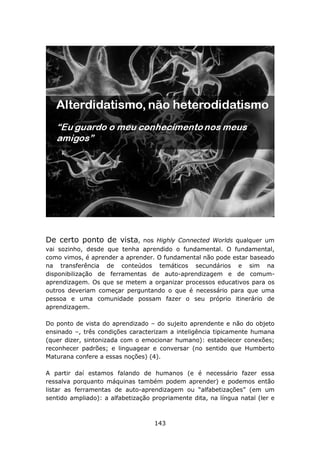 De certo ponto de vista,      nos Highly Connected Worlds qualquer um
vai sozinho, desde que tenha aprendido o fundamental. O fundamental,
como vimos, é aprender a aprender. O fundamental não pode estar baseado
na transferência de conteúdos temáticos secundários e sim na
disponibilização de ferramentas de auto-aprendizagem e de comum-
aprendizagem. Os que se metem a organizar processos educativos para os
outros deveriam começar perguntando o que é necessário para que uma
pessoa e uma comunidade possam fazer o seu próprio itinerário de
aprendizagem.

Do ponto de vista do aprendizado – do sujeito aprendente e não do objeto
ensinado –, três condições caracterizam a inteligência tipicamente humana
(quer dizer, sintonizada com o emocionar humano): estabelecer conexões;
reconhecer padrões; e linguagear e conversar (no sentido que Humberto
Maturana confere a essas noções) (4).

A partir daí estamos falando de humanos (e é necessário fazer essa
ressalva porquanto máquinas também podem aprender) e podemos então
listar as ferramentas de auto-aprendizagem ou “alfabetizações” (em um
sentido ampliado): a alfabetização propriamente dita, na língua natal (ler e



                                    143
 