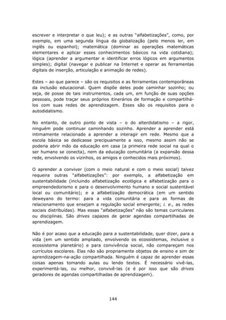 escrever e interpretar o que leu); e as outras “alfabetizações”, como, por
exemplo, em uma segunda língua da globalização (pelo menos ler, em
inglês ou espanhol); matemática (dominar as operações matemáticas
elementares e aplicar esses conhecimentos básicos na vida cotidiana);
lógica (aprender a argumentar e identificar erros lógicos em argumentos
simples); digital (navegar e publicar na Internet e operar as ferramentas
digitais de inserção, articulação e animação de redes).

Estes – ao que parece – são os requisitos e as ferramentas contemporâneas
da inclusão educacional. Quem dispõe deles pode caminhar sozinho; ou
seja, de posse de tais instrumentos, cada um, em função de suas opções
pessoais, pode traçar seus próprios itinerários de formação e compartilhá-
los com suas redes de aprendizagem. Esses são os requisitos para o
autodidatismo.

No entanto, de outro ponto de vista – o do alterdidatismo – a rigor,
ninguém pode continuar caminhando sozinho. Aprender a aprender está
intimamente relacionado a aprender a interagir em rede. Mesmo que a
escola básica se dedicasse precipuamente a isso, mesmo assim não se
poderia abrir mão da educação em casa (a primeira rede social na qual o
ser humano se conecta), nem da educação comunitária (a expansão dessa
rede, envolvendo os vizinhos, os amigos e conhecidos mais próximos).

O aprender a conviver (com o meio natural e com o meio social) talvez
requeira outras “alfabetizações”: por exemplo, a alfabetização em
sustentabilidade (incluindo alfabetização ecológica e alfabetização para o
empreendedorismo e para o desenvolvimento humano e social sustentável
local ou comunitário); e a alfabetização democrática (em um sentido
deweyano do termo: para a vida comunitária e para as formas de
relacionamento que ensejam a regulação social emergente; i. e., as redes
sociais distribuídas). Mas essas “alfabetizações” não são temas curriculares
ou disciplinas. São drives capazes de gerar agendas compartilhadas de
aprendizagem.

Não é por acaso que a educação para a sustentabilidade, quer dizer, para a
vida (em um sentido ampliado, envolvendo os ecossistemas, inclusive o
ecossistema planetário) e para convivência social, não compareçam nos
currículos escolares. Elas não são propriamente objetos de ensino e sim de
aprendizagem-na-ação compartilhada. Ninguém é capaz de aprender essas
coisas apenas tomando aulas ou lendo textos. É necessário vivê-las,
experimentá-las, ou melhor, convivê-las (e é por isso que são drives
geradores de agendas compartilhadas de aprendizagem).




                                    144
 
