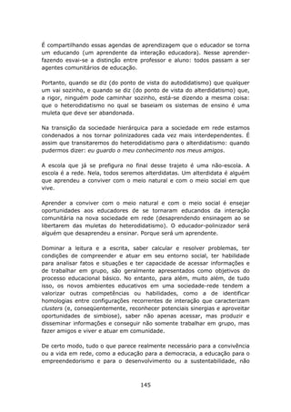 É compartilhando essas agendas de aprendizagem que o educador se torna
um educando (um aprendente da interação educadora). Nesse aprender-
fazendo esvai-se a distinção entre professor e aluno: todos passam a ser
agentes comunitários de educação.

Portanto, quando se diz (do ponto de vista do autodidatismo) que qualquer
um vai sozinho, e quando se diz (do ponto de vista do alterdidatismo) que,
a rigor, ninguém pode caminhar sozinho, está-se dizendo a mesma coisa:
que o heterodidatismo no qual se baseiam os sistemas de ensino é uma
muleta que deve ser abandonada.

Na transição da sociedade hierárquica para a sociedade em rede estamos
condenados a nos tornar polinizadores cada vez mais interdependentes. É
assim que transitaremos do heterodidatismo para o alterdidatismo: quando
pudermos dizer: eu guardo o meu conhecimento nos meus amigos.

A escola que já se prefigura no final desse trajeto é uma não-escola. A
escola é a rede. Nela, todos seremos alterdidatas. Um alterdidata é alguém
que aprendeu a conviver com o meio natural e com o meio social em que
vive.

Aprender a conviver com o meio natural e com o meio social é ensejar
oportunidades aos educadores de se tornaram educandos da interação
comunitária na nova sociedade em rede (desaprendendo ensinagem ao se
libertarem das muletas do heterodidatismo). O educador-polinizador será
alguém que desaprendeu a ensinar. Porque será um aprendente.

Dominar a leitura e a escrita, saber calcular e resolver problemas, ter
condições de compreender e atuar em seu entorno social, ter habilidade
para analisar fatos e situações e ter capacidade de acessar informações e
de trabalhar em grupo, são geralmente apresentados como objetivos do
processo educacional básico. No entanto, para além, muito além, de tudo
isso, os novos ambientes educativos em uma sociedade-rede tendem a
valorizar outras competências ou habilidades, como a de identificar
homologias entre configurações recorrentes de interação que caracterizam
clusters (e, conseqüentemente, reconhecer potenciais sinergias e aproveitar
oportunidades de simbiose), saber não apenas acessar, mas produzir e
disseminar informações e conseguir não somente trabalhar em grupo, mas
fazer amigos e viver e atuar em comunidade.

De certo modo, tudo o que parece realmente necessário para a convivência
ou a vida em rede, como a educação para a democracia, a educação para o
empreendedorismo e para o desenvolvimento ou a sustentabilidade, não



                                   145
 