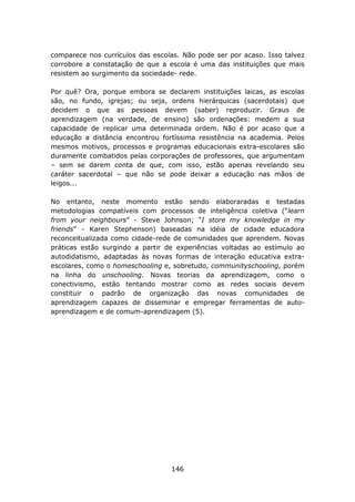 comparece nos currículos das escolas. Não pode ser por acaso. Isso talvez
corrobore a constatação de que a escola é uma das instituições que mais
resistem ao surgimento da sociedade- rede.

Por quê? Ora, porque embora se declarem instituições laicas, as escolas
são, no fundo, igrejas; ou seja, ordens hierárquicas (sacerdotais) que
decidem o que as pessoas devem (saber) reproduzir. Graus de
aprendizagem (na verdade, de ensino) são ordenações: medem a sua
capacidade de replicar uma determinada ordem. Não é por acaso que a
educação a distância encontrou fortíssima resistência na academia. Pelos
mesmos motivos, processos e programas educacionais extra-escolares são
duramente combatidos pelas corporações de professores, que argumentam
– sem se darem conta de que, com isso, estão apenas revelando seu
caráter sacerdotal – que não se pode deixar a educação nas mãos de
leigos...

No entanto, neste momento estão sendo elaboraradas e testadas
metodologias compatíveis com processos de inteligência coletiva (“learn
from your neighbours” - Steve Johnson; “I store my knowledge in my
friends” - Karen Stephenson) baseadas na idéia de cidade educadora
reconceitualizada como cidade-rede de comunidades que aprendem. Novas
práticas estão surgindo a partir de experiências voltadas ao estímulo ao
autodidatismo, adaptadas às novas formas de interação educativa extra-
escolares, como o homeschooling e, sobretudo, communityschooling, porém
na linha do unschooling. Novas teorias da aprendizagem, como o
conectivismo, estão tentando mostrar como as redes sociais devem
constituir o padrão de organização das novas comunidades de
aprendizagem capazes de disseminar e empregar ferramentas de auto-
aprendizagem e de comum-aprendizagem (5).




                                  146
 