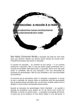 Nos Highly Connected Worlds          a educação não pode ser mais nada
disso que andaram falando nos últimos quatro séculos do mundo único.
Simplesmente porque não haverá ‘a’ educação.

O conceito de educação – ao contrário do que parece – é um conceito
totalizante e regressivo. Não é a toa que tenha surgido juntamente com o
conceito de sociedade. Não pode existir ‘a’ educação, assim como não pode
existir ‘a’ sociedade. Não há uma educação e sim uma diversidade de
processos de aprendizagem. Não há uma sociedade e sim uma diversidade
de sociosferas.

O consenso que se generalizou sobre ‘a’ educação é paralisante. A crença
de que a educação vai resolver todos os problemas está tão generalizada
que as pessoas sequer percebem que, se isso fosse verdade, países como a
Bulgária ou Cuba seriam considerados desenvolvidos.

Quando os processos de aprendizagem forem libertados – ou quando a
geração de sociosferas (uma espécie de “lei do ventre livre” social) for
libertada: no fundo é a mesma coisa! – a educação na sociedade terminará.
A escola que já se prefigura no final desse trajeto é uma não-escola. A



                                  147
 