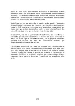 escola é a rede. Nela, todos seremos autodidatas e alterdidatas: quando
pudermos dizer: nós produzimos nosso conhecimento comunitariamente
(em rede). Um autodidata-alterdidata é alguém que aprendeu a aprender-
convivendo. Como buscadores e polinizadores, não seremos ensinados nem
ensinadores. Porque todos seremos aprendentes.

Sociosferas em que as redes são as escolas serão aquelas “sociedades
desescolarizadas”, como queria o visionário Ivan Illich (6). A sociedade sem
escola de Illich poderia ser renomeada como a sociedade-escola, desde que
ficasse claro que se trata da sociedade- rede; ou seja, estamos falando das
comunidades educadoras que se formam na sociedade-rede.

Nesse sentido, não são os aparatos educativos hierárquicos, enquistados na
sociedade, que educam basicamente: na medida em que a sociedade de
massa vai dando lugar à sociedade em rede, são as próprias sociosferas
(glocais) que educam, por meio das comunidades (clusters) que
necessariamente se formam em seu seio.

Comunidades educadoras são, antes de qualquer coisa, comunidades de
aprendizagem, quer dizer, comunidades-que-aprendem. Isso vale para
tudo, não apenas para as escolas como aparatos da educação formal.
Também virarão não-escolas os centros de pesquisa e investigação, as
sociedades filosóficas e os grupos criativos que usinam novas idéias e
inauguram novas maneiras de pensar (a escola na sua acepção de think
tank).




                                    148
 